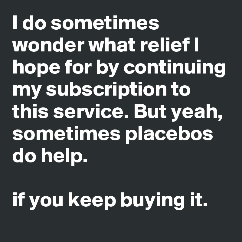 I do sometimes wonder what relief I hope for by continuing my subscription to this service. But yeah, sometimes placebos do help.

if you keep buying it. 
