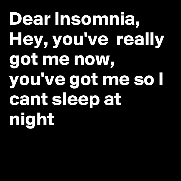 Dear Insomnia,
Hey, you've  really got me now, you've got me so I cant sleep at night

