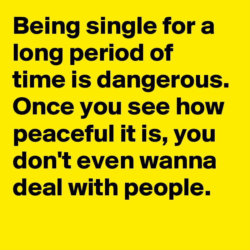 Being single for a long period of time is dangerous. Once you see how peaceful it is, you don't even wanna deal with people.