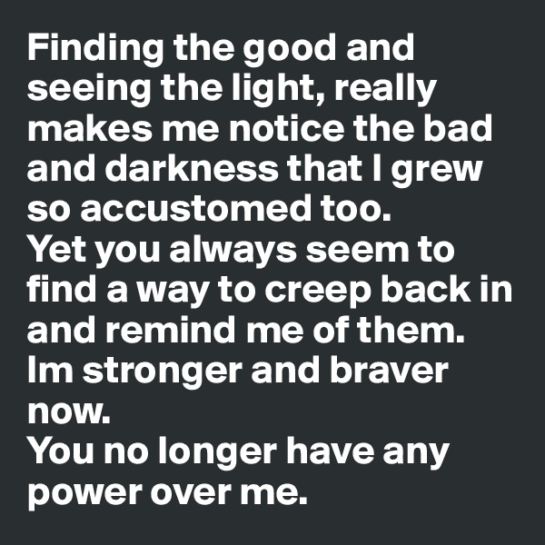 Finding the good and seeing the light, really makes me notice the bad and darkness that I grew so accustomed too.
Yet you always seem to find a way to creep back in and remind me of them.
Im stronger and braver now.
You no longer have any power over me.