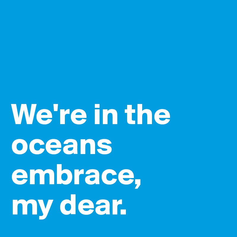 


We're in the oceans embrace,
my dear. 