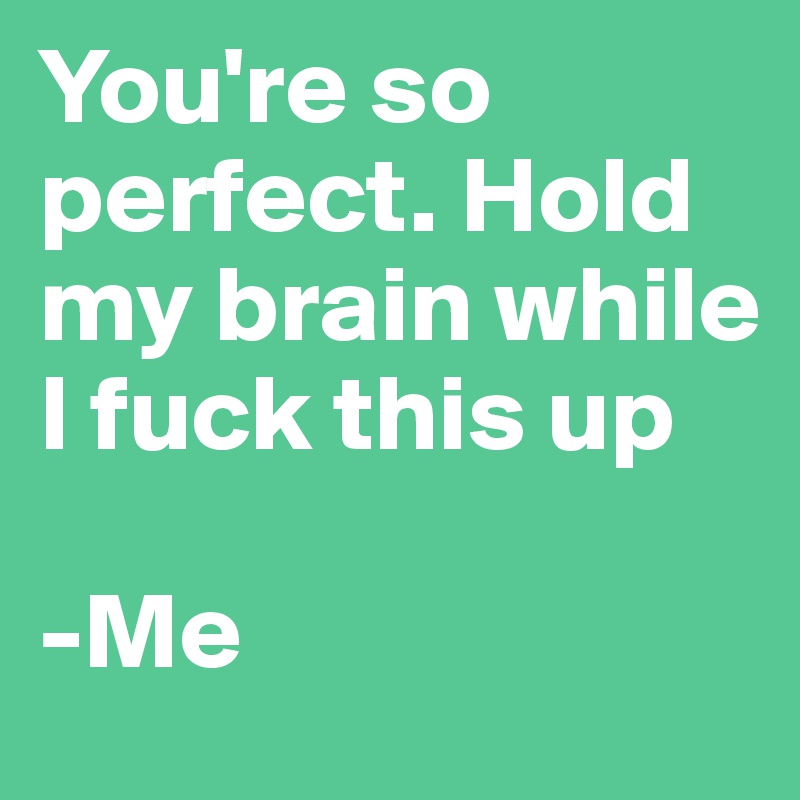 You're so perfect. Hold my brain while I fuck this up

-Me