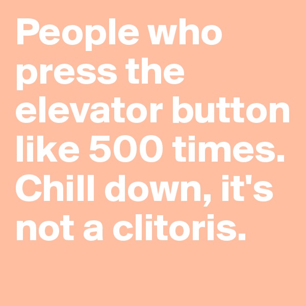 People who press the elevator button like 500 times. Chill down, it's not a clitoris.