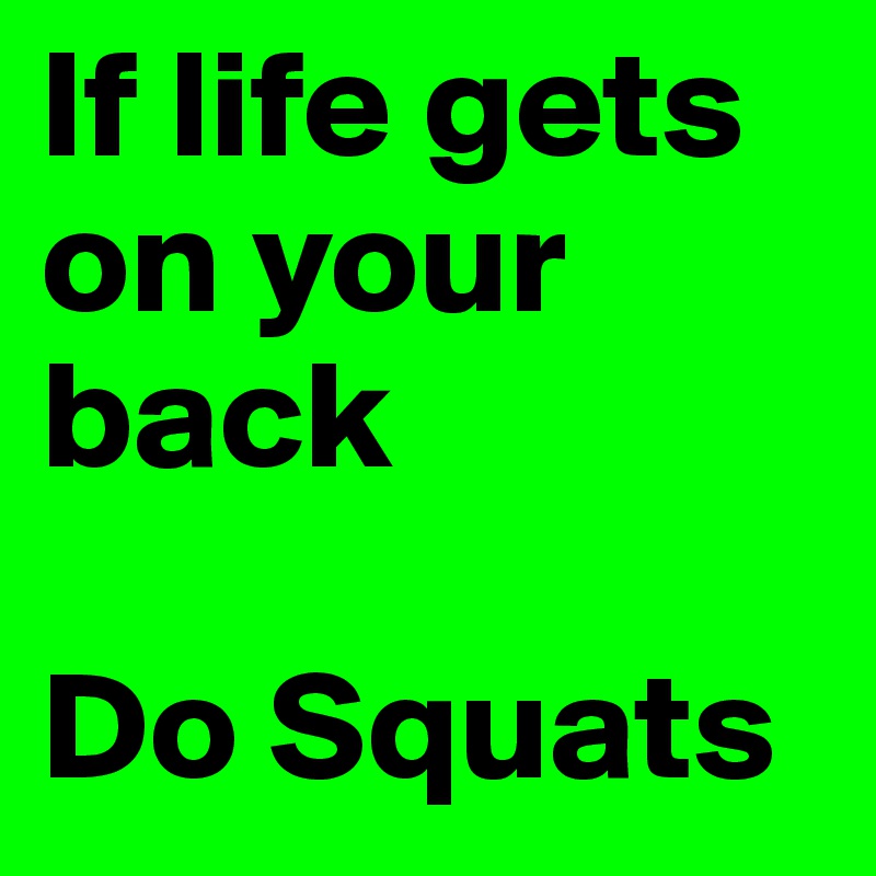 If life gets on your back

Do Squats