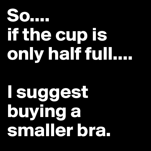 So....
if the cup is only half full....

I suggest buying a smaller bra.
