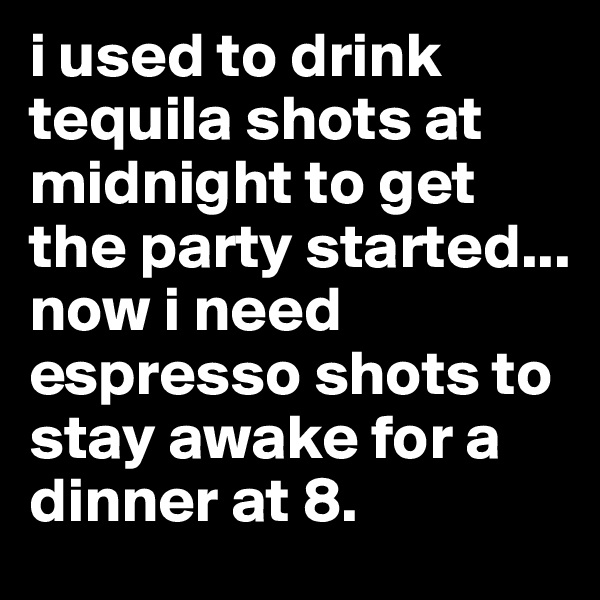 i used to drink tequila shots at midnight to get the party started... now i need espresso shots to stay awake for a dinner at 8.