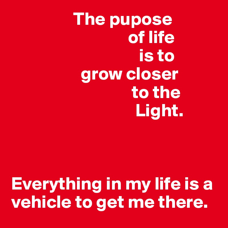                  The pupose            
                                of life 
                                   is to  
                   grow closer 
                                 to the 
                                  Light. 



Everything in my life is a vehicle to get me there. 