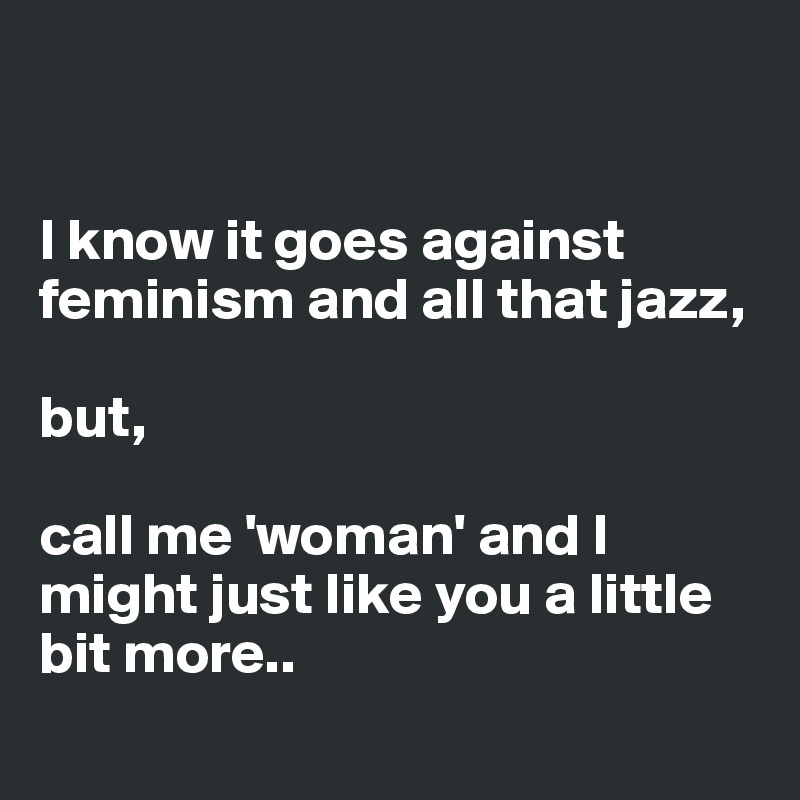 


I know it goes against feminism and all that jazz, 

but, 

call me 'woman' and I might just like you a little bit more..
