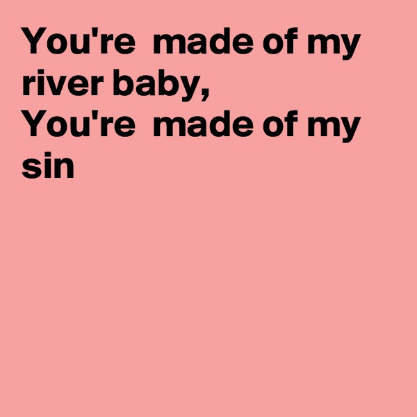 You're  made of my river baby, 
You're  made of my sin




