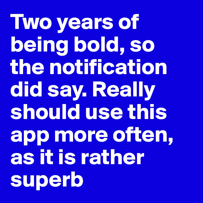 Two years of being bold, so the notification did say. Really should use this app more often, as it is rather superb
