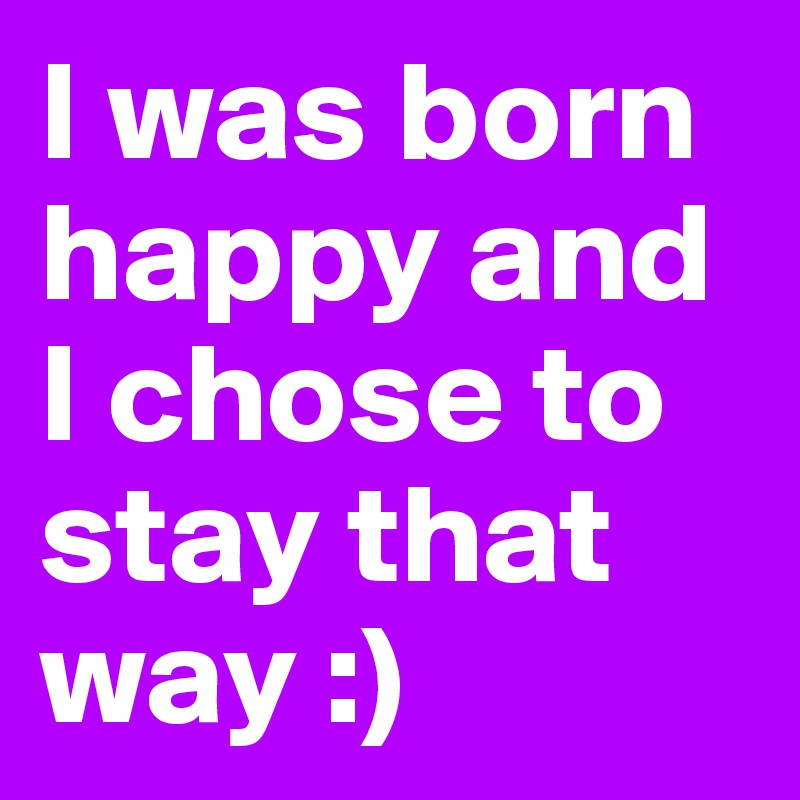 I was born  happy and I chose to stay that way :)