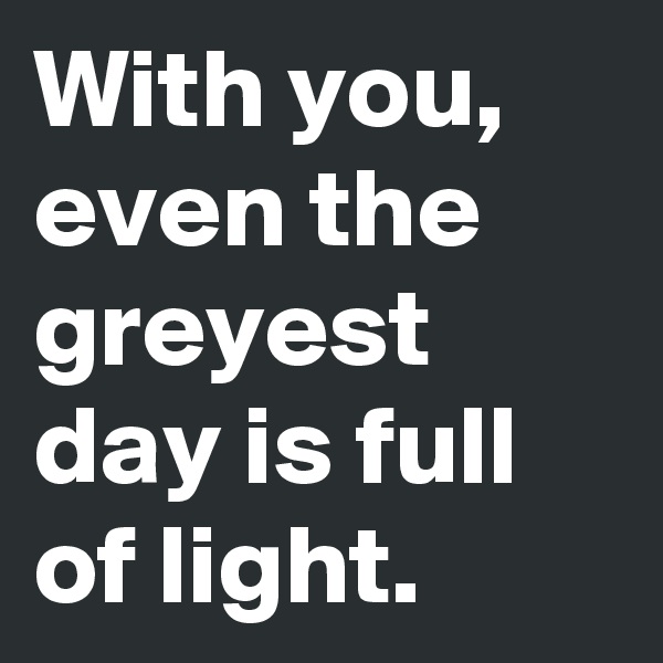 With you, even the greyest day is full of light.