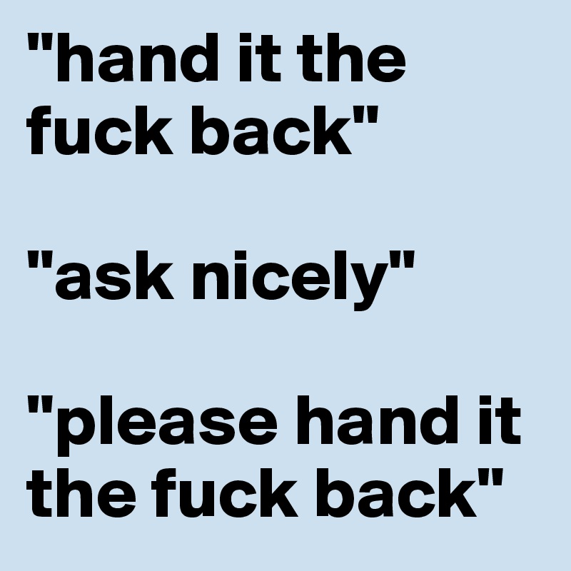 "hand it the fuck back"

"ask nicely"

"please hand it the fuck back"