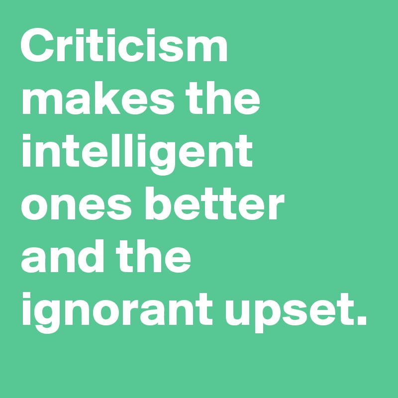 Criticism makes the intelligent ones better and the ignorant upset.