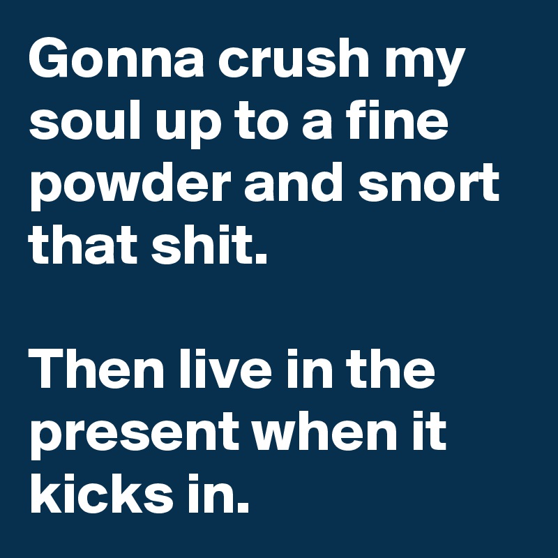 Gonna crush my soul up to a fine powder and snort that shit.

Then live in the present when it kicks in.