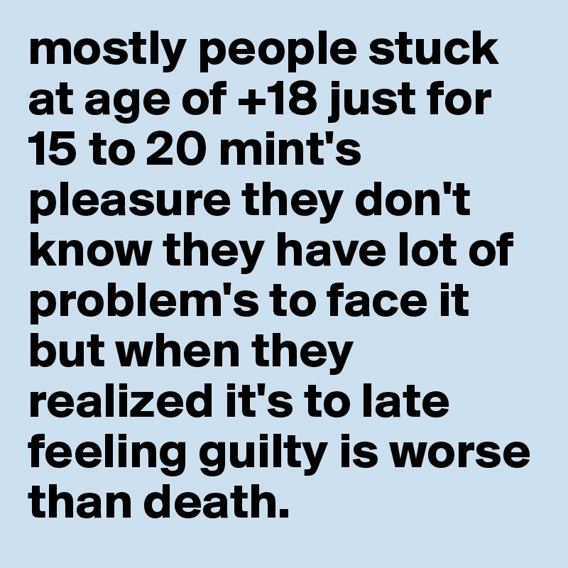mostly people stuck at age of +18 just for 15 to 20 mint's pleasure they don't know they have lot of problem's to face it but when they realized it's to late feeling guilty is worse than death. 