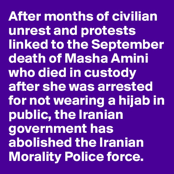 After months of civilian unrest and protests linked to the September death of Masha Amini who died in custody after she was arrested for not wearing a hijab in public, the Iranian government has abolished the Iranian Morality Police force.