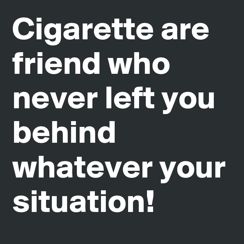 Cigarette are friend who never left you behind whatever your situation!