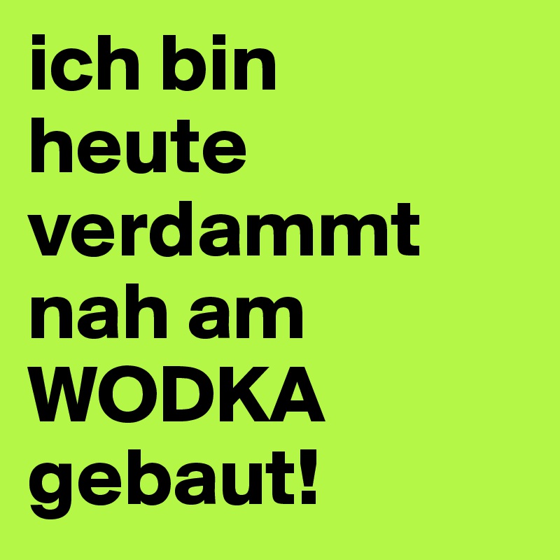 ich bin 
heute verdammt nah am WODKA gebaut!