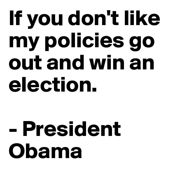 If you don't like my policies go out and win an election.

- President Obama