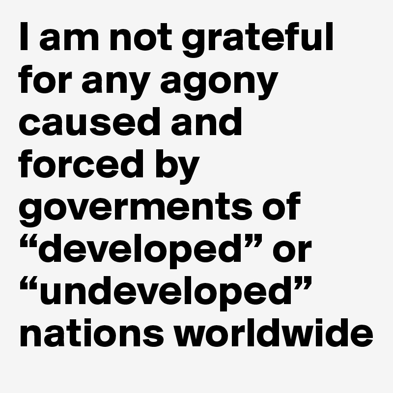 I am not grateful for any agony caused and forced by
goverments of “developed” or “undeveloped” nations worldwide