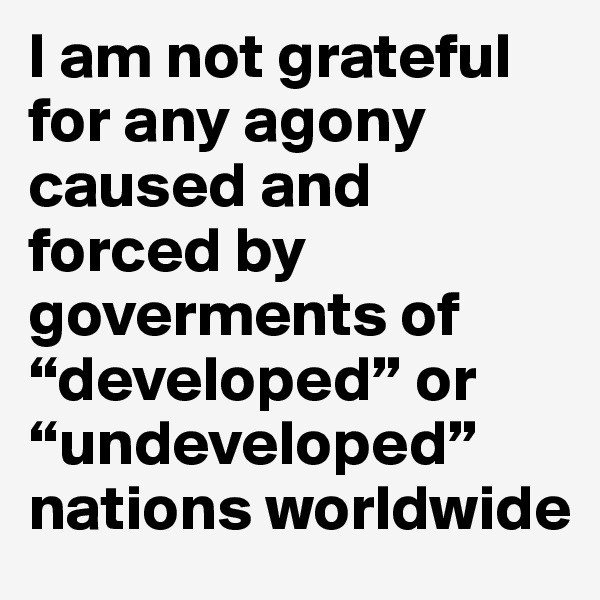 I am not grateful for any agony caused and forced by
goverments of “developed” or “undeveloped” nations worldwide