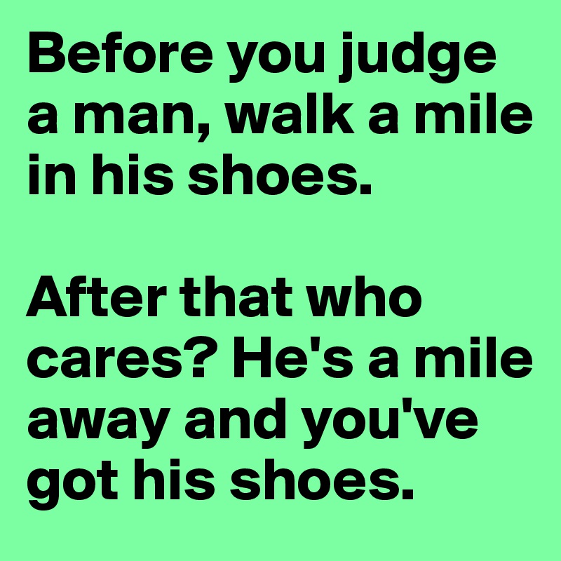 Before you judge a man, walk a mile in his shoes. 

After that who cares? He's a mile away and you've got his shoes. 