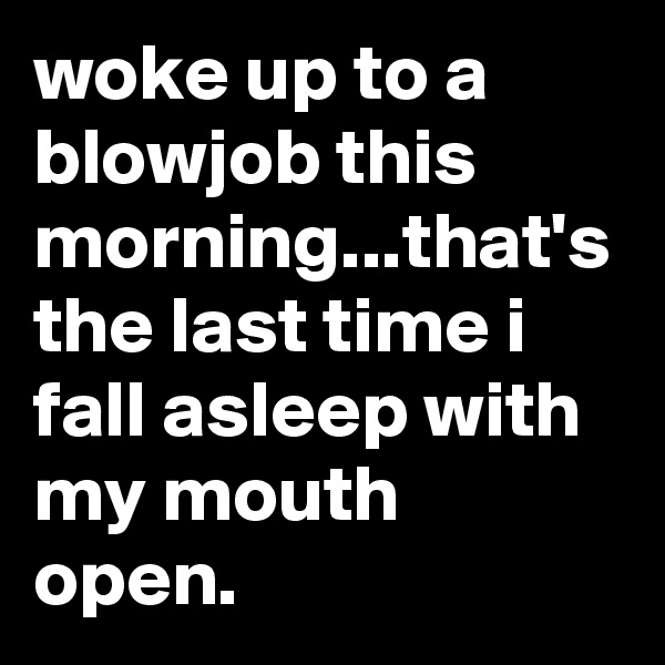 woke up to a blowjob this morning...that's the last time i fall asleep with my mouth open.