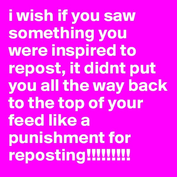 i wish if you saw something you were inspired to repost, it didnt put you all the way back to the top of your feed like a punishment for reposting!!!!!!!!! 