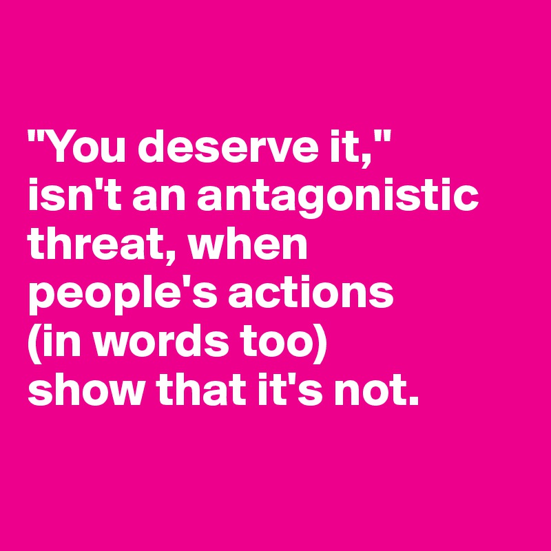 

"You deserve it," 
isn't an antagonistic threat, when 
people's actions 
(in words too) 
show that it's not.

