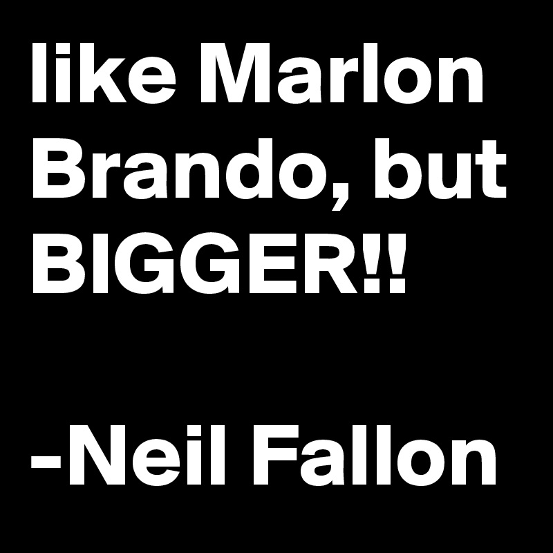 like Marlon Brando, but
BIGGER!!

-Neil Fallon