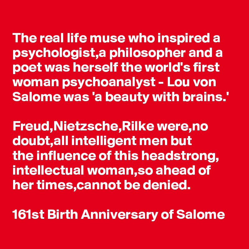 The real life muse who inspired a psychologist,a philosopher and a poet was herself the world's first woman psychoanalyst - Lou von Salome was 'a beauty with brains.'

Freud,Nietzsche,Rilke were,no doubt,all intelligent men but 
the influence of this headstrong,
intellectual woman,so ahead of her times,cannot be denied.

161st Birth Anniversary of Salome
