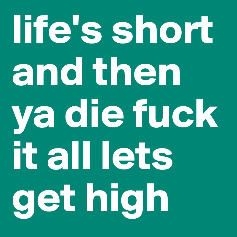 life's short and then ya die fuck it all lets get high