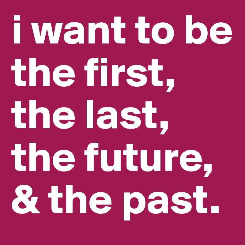 i want to be the first, the last, the future, & the past.