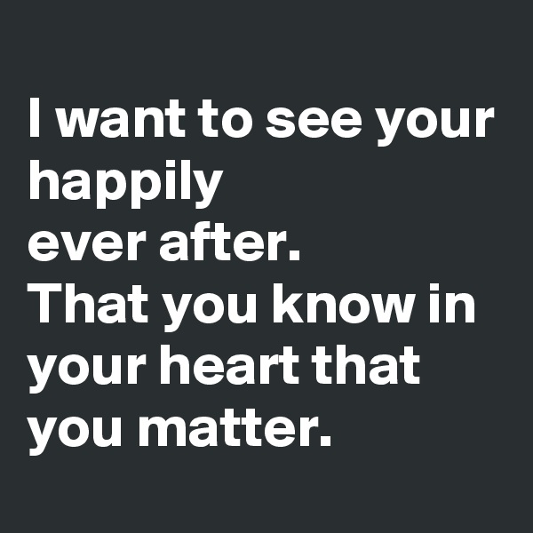 
I want to see your 
happily
ever after.
That you know in your heart that you matter.