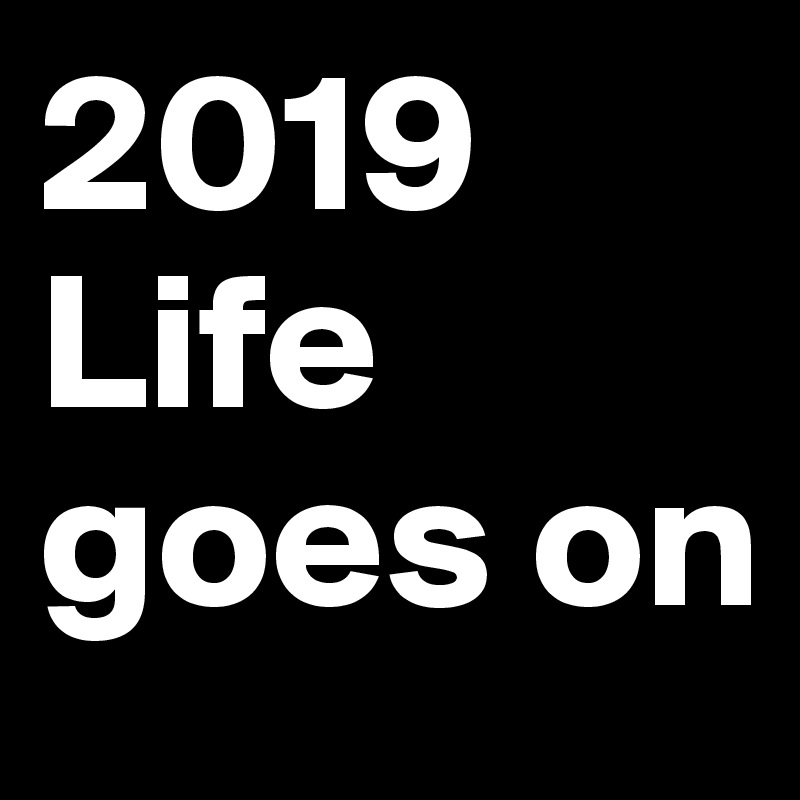 2019
Life goes on
