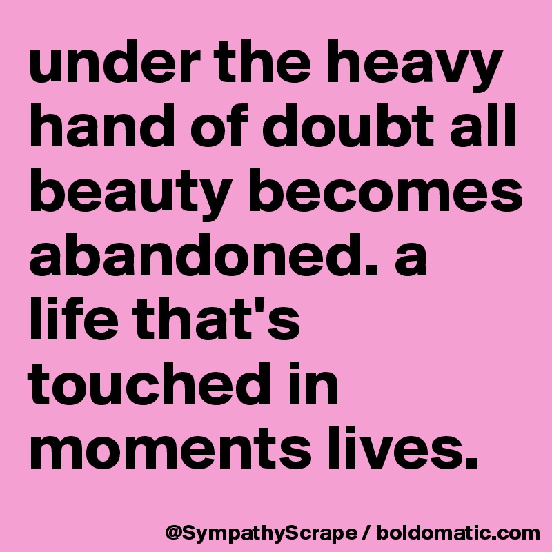 under the heavy hand of doubt all beauty becomes abandoned. a life that's touched in moments lives. 