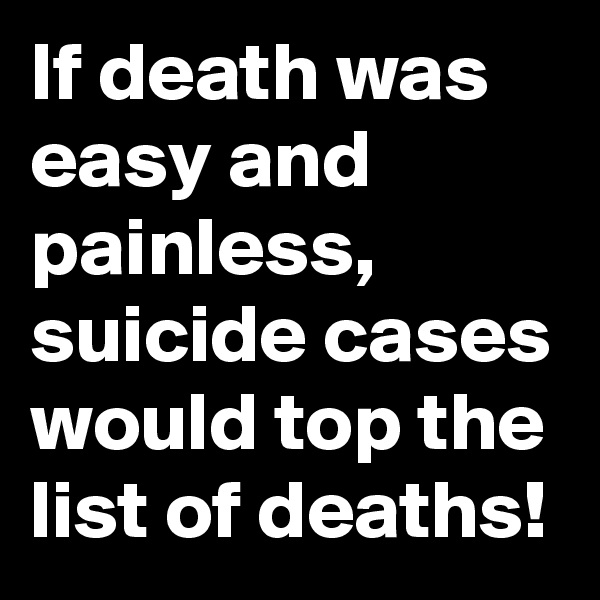 If death was easy and painless, suicide cases would top the list of deaths!