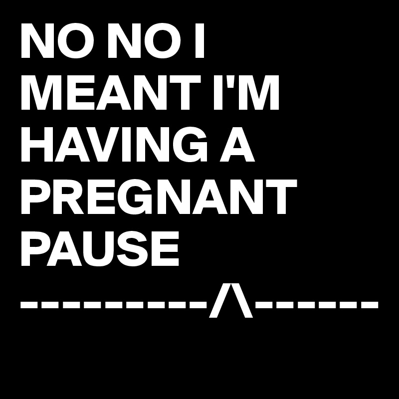 NO NO I MEANT I'M HAVING A PREGNANT PAUSE
---------/\------