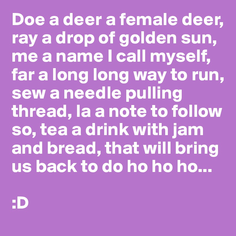 Doe a deer a female deer, ray a drop of golden sun, me a name I call myself, far a long long way to run, sew a needle pulling thread, la a note to follow so, tea a drink with jam and bread, that will bring us back to do ho ho ho...

:D