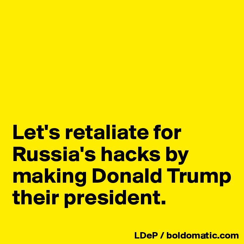 




Let's retaliate for Russia's hacks by making Donald Trump their president. 