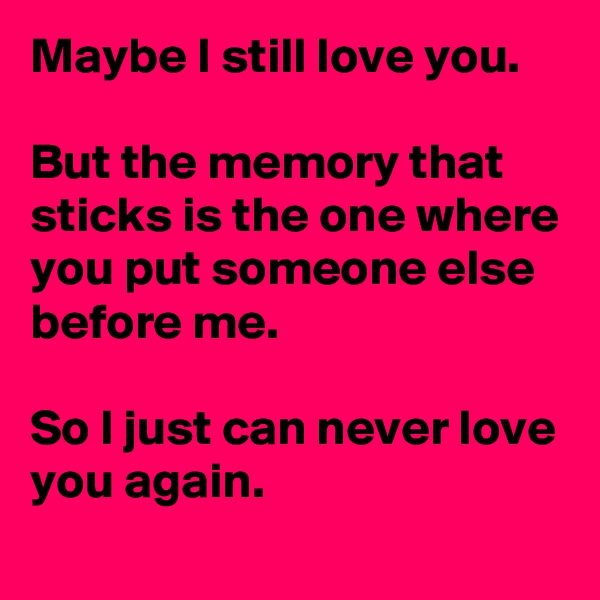 Maybe I still love you.

But the memory that sticks is the one where you put someone else before me.

So I just can never love you again.