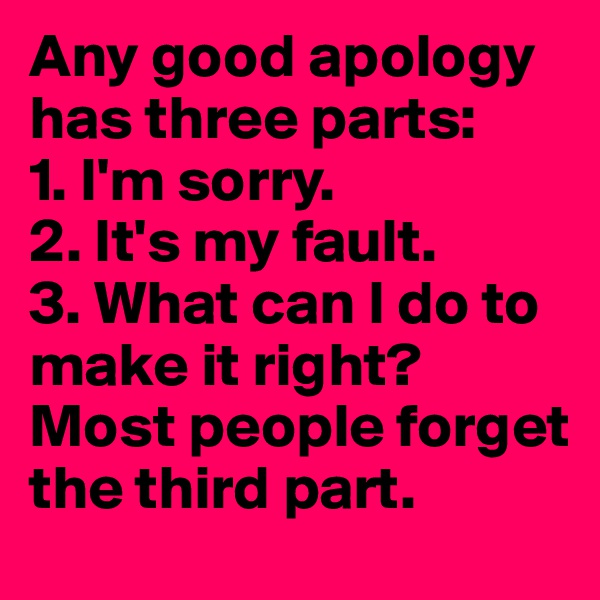 Any good apology has three parts:
1. I'm sorry.
2. It's my fault.
3. What can I do to make it right?
Most people forget the third part.