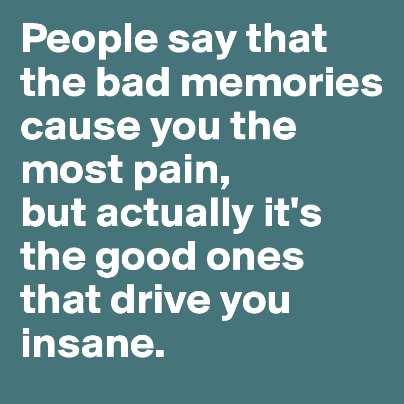 People say that the bad memories cause you the most pain, 
but actually it's the good ones that drive you insane.