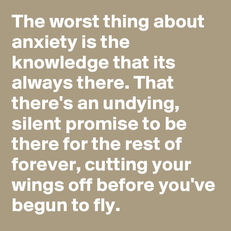 The worst thing about anxiety is the knowledge that its always there. That there's an undying, silent promise to be  there for the rest of forever, cutting your wings off before you've begun to fly. 