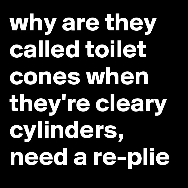 why are they called toilet cones when they're cleary cylinders, need a re-plie