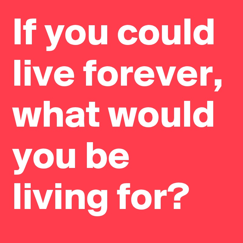 If you could live forever, what would you be living for?