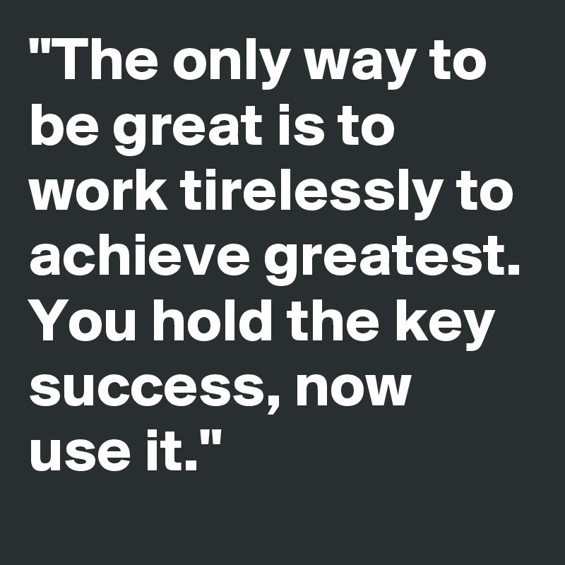 "The only way to be great is to work tirelessly to achieve greatest. You hold the key success, now use it."