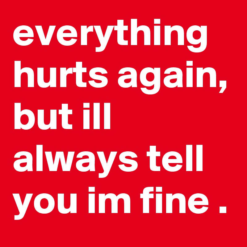 everything hurts again, but ill always tell you im fine .
