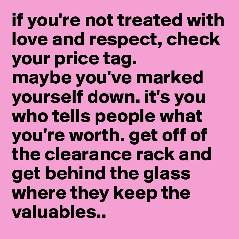 if you're not treated with love and respect, check your price tag. 
maybe you've marked yourself down. it's you who tells people what you're worth. get off of the clearance rack and get behind the glass where they keep the valuables.. 